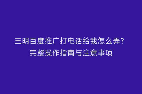 三明百度推广打电话给我怎么弄？完整操作指南与注意事项
