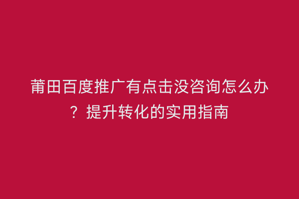 莆田百度推广有点击没咨询怎么办？提升转化的实用指南