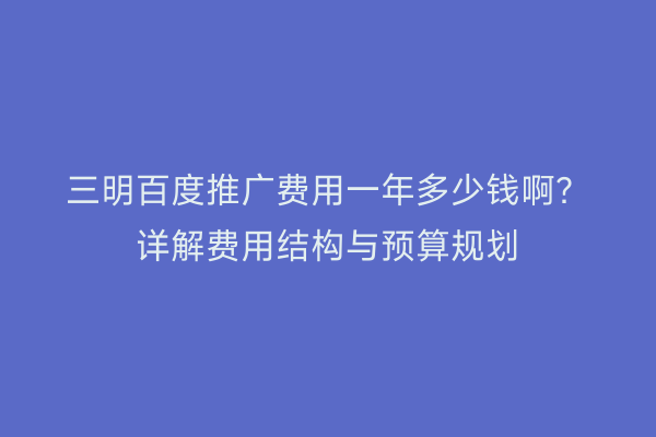 三明百度推广费用一年多少钱啊?详解费用结构与预算规划