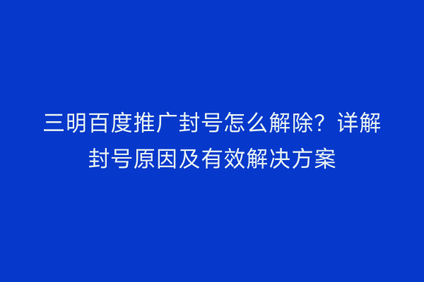 三明百度推广封号怎么解除?详解封号原因及有效解决方案