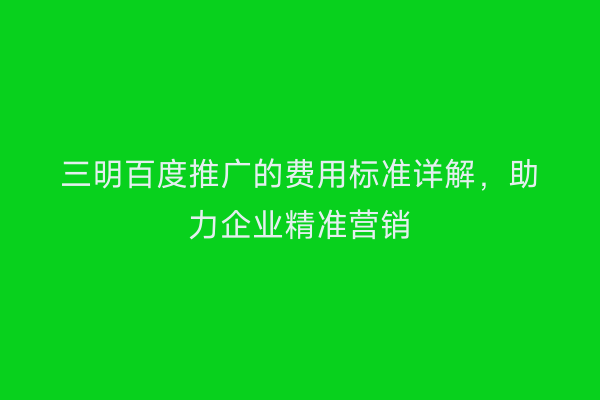 三明百度推广的费用标准详解，助力企业精准营销