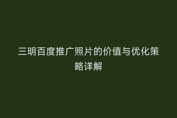 三明百度推广照片的价值与优化策略详解