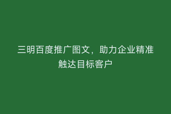 三明百度推广图文，助力企业精准触达目标客户
