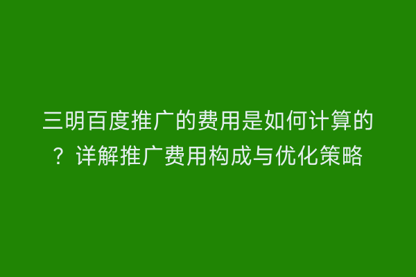 三明百度推广的费用是如何计算的?详解推广费用构成与优化策略