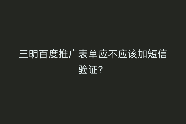 三明百度推广表单应不应该加短信验证?