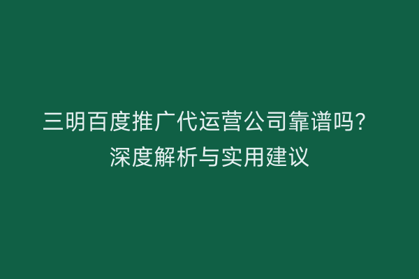 三明百度推广代运营公司靠谱吗?深度解析与实用建议