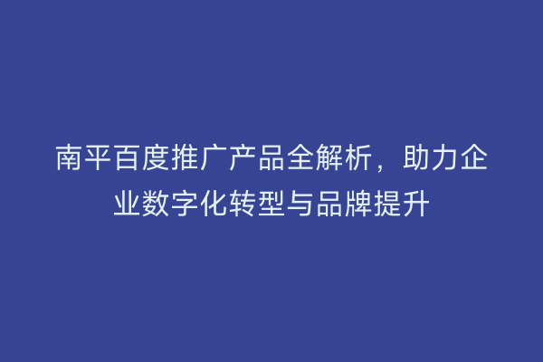 南平百度推广产品全解析,助力企业数字化转型与品牌提升