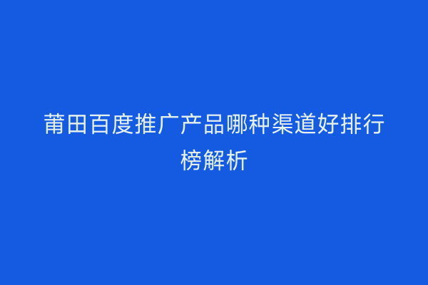莆田百度推广产品哪种渠道好排行榜解析
