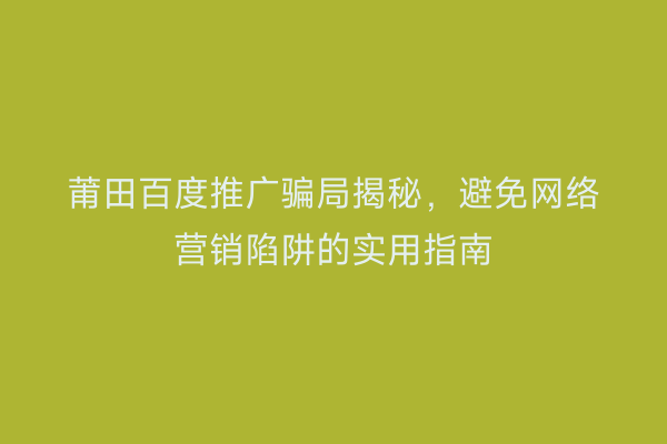 莆田百度推广骗局揭秘,避免网络营销陷阱的实用指南