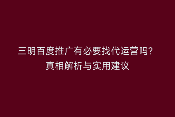 三明百度推广有必要找代运营吗？真相解析与实用建议