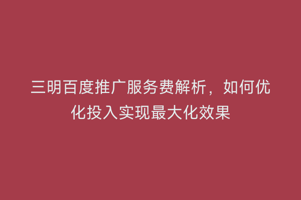 三明百度推广服务费解析,如何优化投入实现最大化效果
