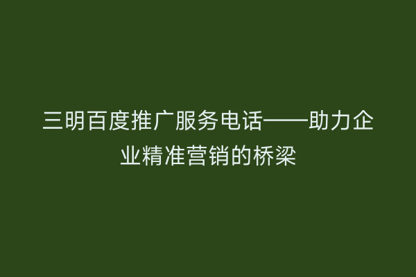 三明百度推广服务电话——助力企业精准营销的桥梁