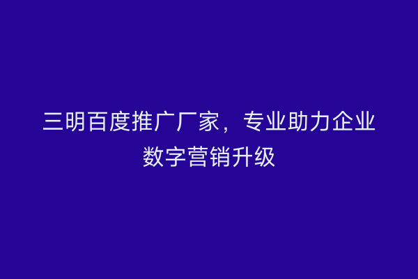 三明百度推广厂家，专业助力企业数字营销升级
