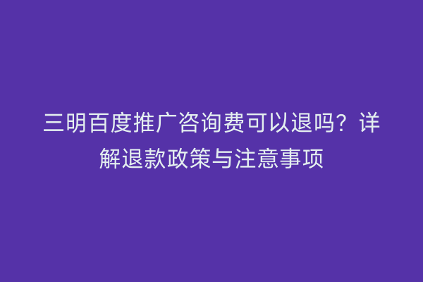 三明百度推广咨询费可以退吗?详解退款政策与注意事项