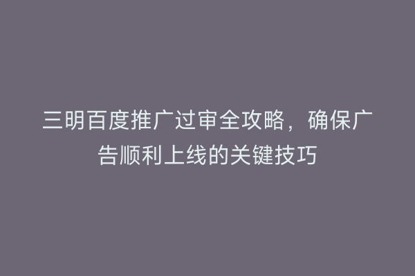 三明百度推广过审全攻略,确保广告顺利上线的关键技巧