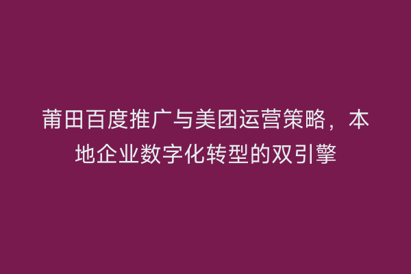莆田百度推广与美团运营策略,本地企业数字化转型的双引擎