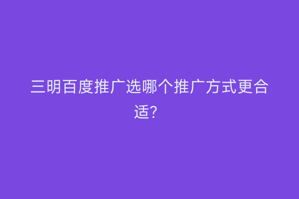 三明百度推广选哪个推广方式更合适?