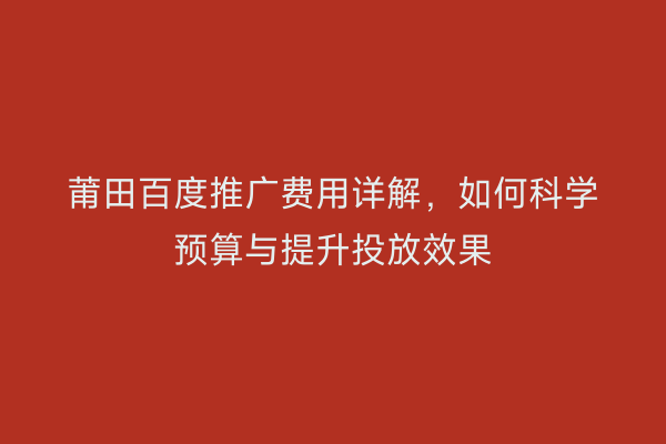 莆田百度推广费用详解，如何科学预算与提升投放效果