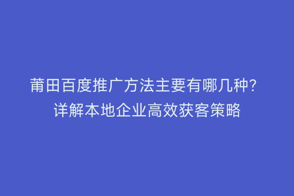 莆田百度推广方法主要有哪几种?详解本地企业高效获客策略