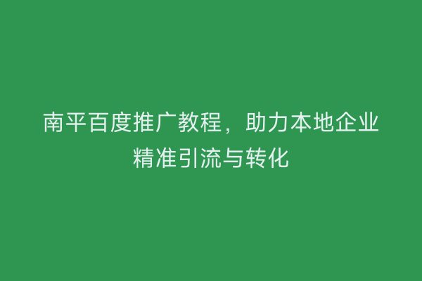 南平百度推广教程,助力本地企业精准引流与转化
