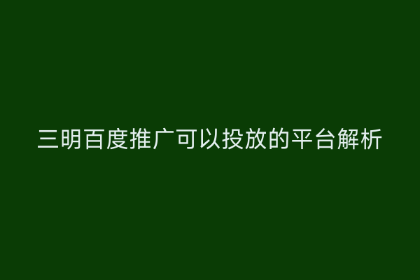 三明百度推广可以投放的平台解析
