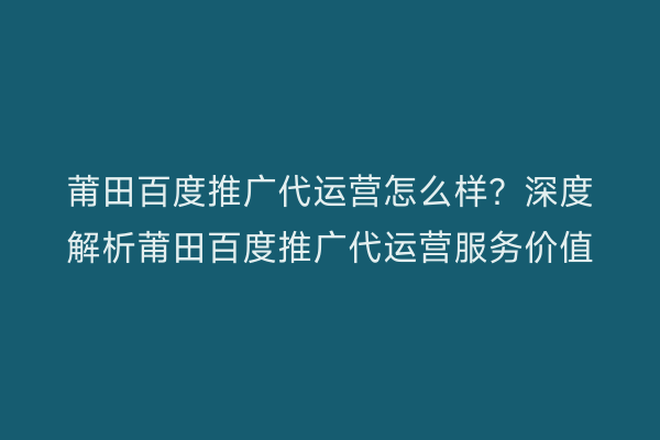 莆田百度推广代运营怎么样？深度解析莆田百度推广代运营服务价值
