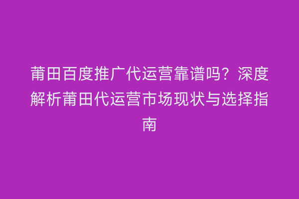 莆田百度推广代运营靠谱吗?深度解析莆田代运营市场现状与选择指南