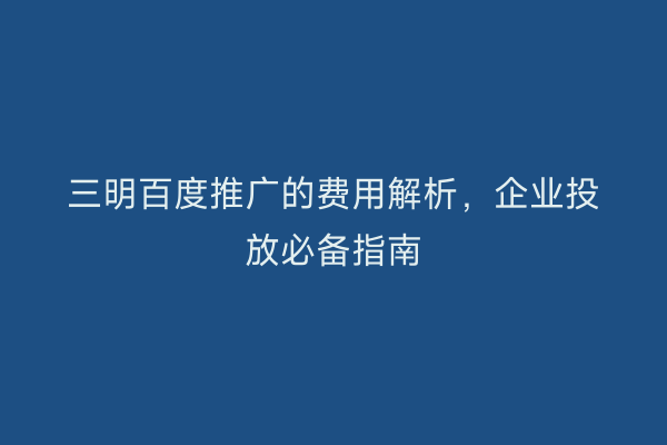 三明百度推广的费用解析,企业投放必备指南