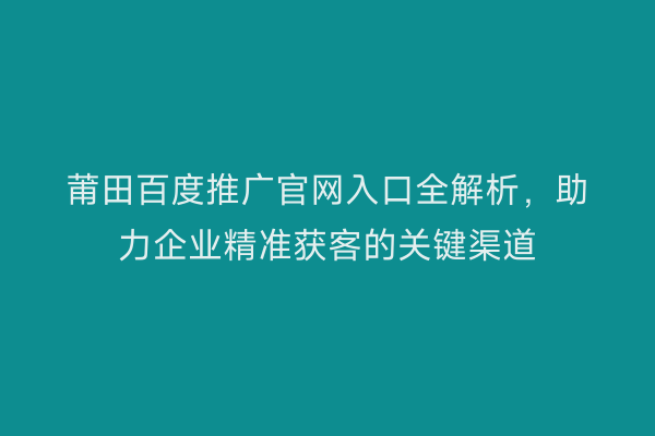 莆田百度推广官网入口全解析,助力企业精准获客的关键渠道