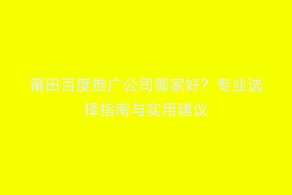 莆田百度推广公司哪家好?专业选择指南与实用建议