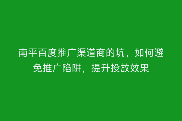 南平百度推广渠道商的坑,如何避免推广陷阱,提升投放效果