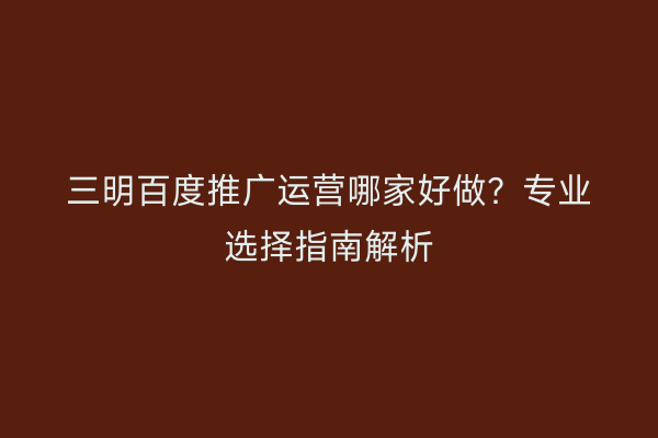 三明百度推广运营哪家好做？专业选择指南解析