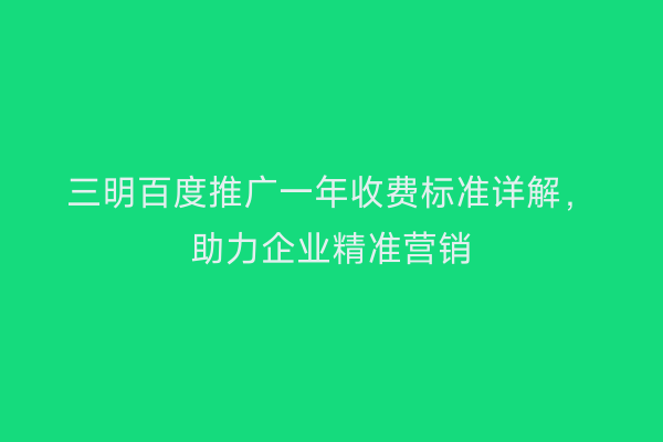 三明百度推广一年收费标准详解,助力企业精准营销