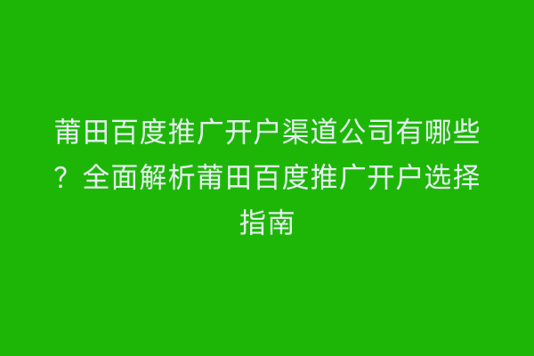 莆田百度推广开户渠道公司有哪些？全面解析莆田百度推广开户选择指南