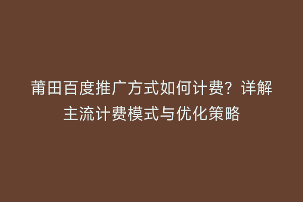 莆田百度推广方式如何计费？详解主流计费模式与优化策略