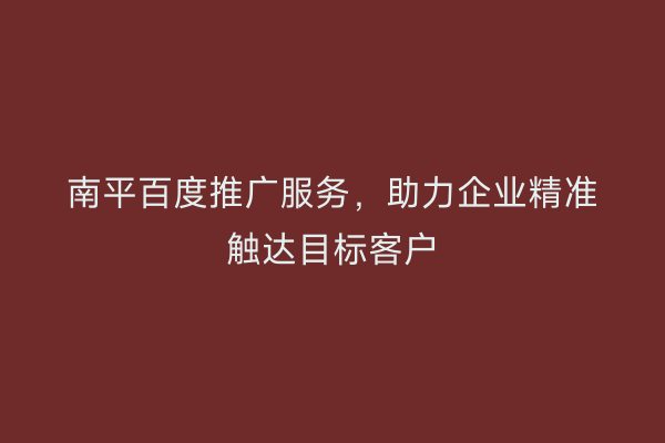 南平百度推广服务,助力企业精准触达目标客户