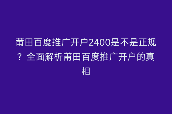 莆田百度推广开户2400是不是正规?全面解析莆田百度推广开户的真相