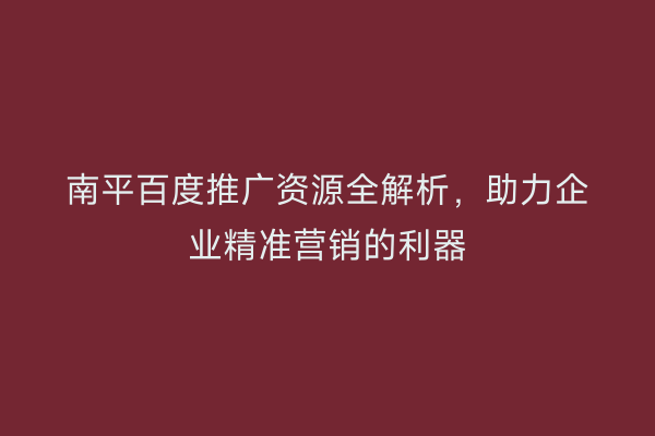 南平百度推广资源全解析，助力企业精准营销的利器
