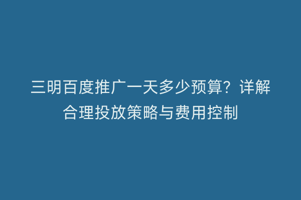 三明百度推广一天多少预算?详解合理投放策略与费用控制