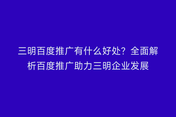 三明百度推广有什么好处?全面解析百度推广助力三明企业发展