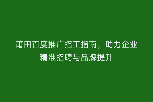 莆田百度推广招工指南,助力企业精准招聘与品牌提升