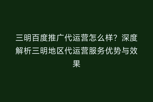 三明百度推广代运营怎么样？深度解析三明地区代运营服务优势与效果