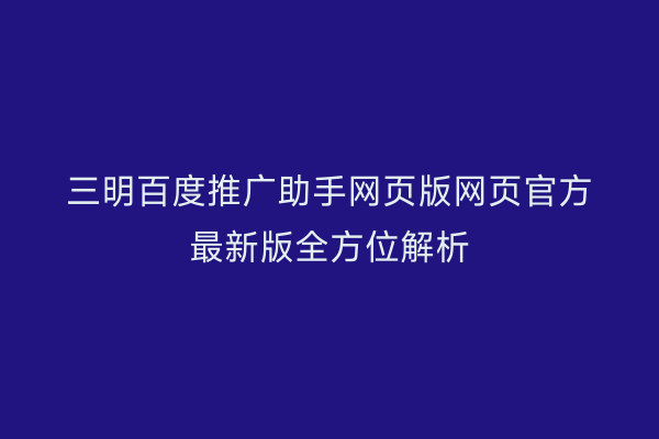 三明百度推广助手网页版网页官方最新版全方位解析