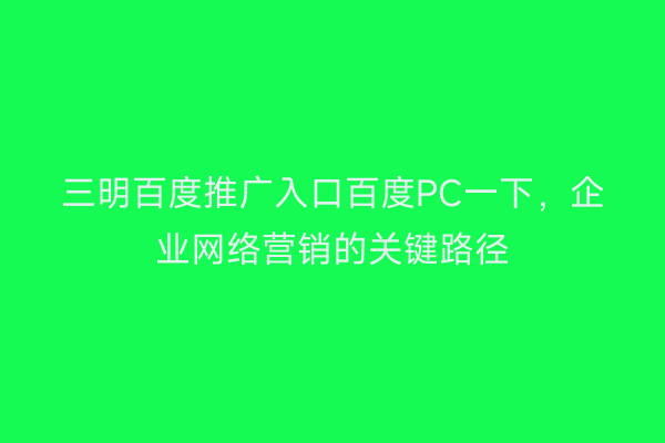 三明百度推广入口百度PC一下,企业网络营销的关键路径