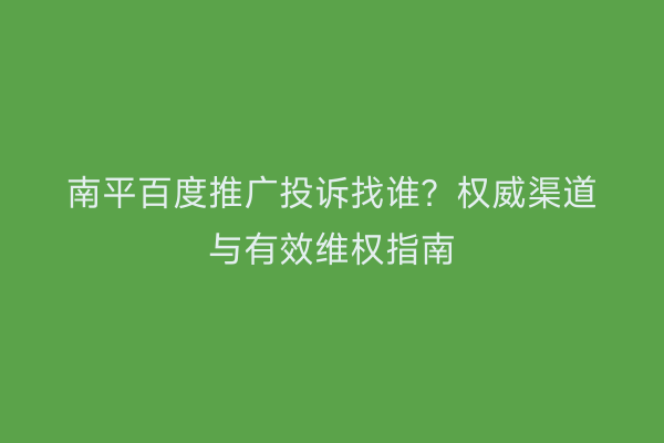 南平百度推广投诉找谁?权威渠道与有效维权指南