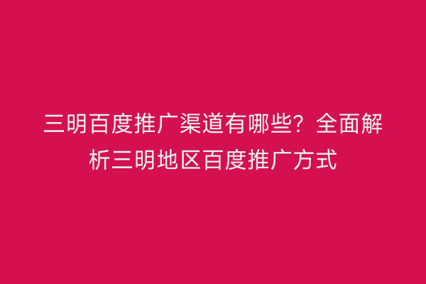 三明百度推广渠道有哪些?全面解析三明地区百度推广方式