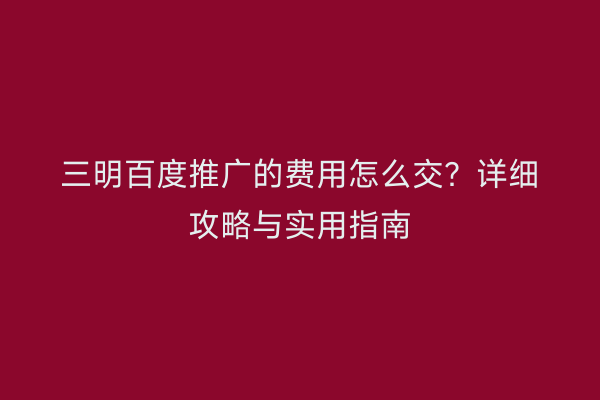 三明百度推广的费用怎么交？详细攻略与实用指南