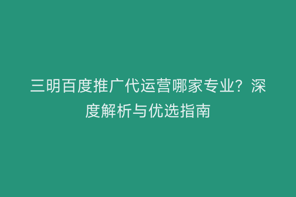 三明百度推广代运营哪家专业?深度解析与优选指南