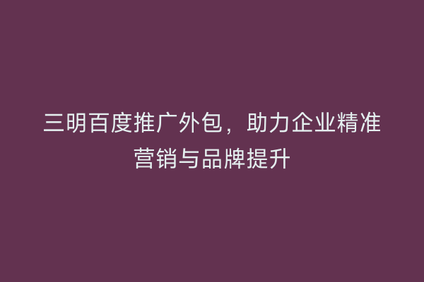 三明百度推广外包,助力企业精准营销与品牌提升