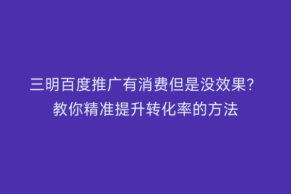 三明百度推广有消费但是没效果？教你精准提升转化率的方法